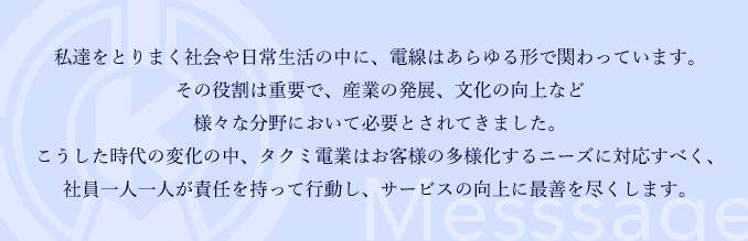 私達をとりまく社会や日常生活の中に、電線はあらゆる形で関わっています。その役割は重要で、産業の発展、文化の向上など様々な分野において必要とされてきました。こうした時代の変化の中、タクミ電業はお客様の多様化するニーズに対応すべく、社員一人一人が責任を持って行動し、サービスの向上に最善を尽くします。